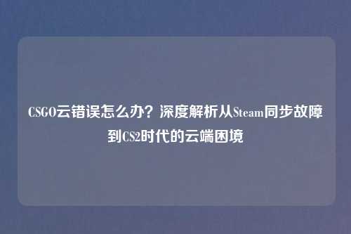 CSGO云错误怎么办？深度解析从Steam同步故障到CS2时代的云端困境