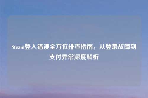 Steam登入错误全方位排查指南，从登录故障到支付异常深度解析