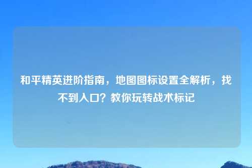 和平精英进阶指南，地图图标设置全解析，找不到入口？教你玩转战术标记