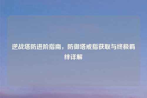 逆战塔防进阶指南，防御塔戒指获取与终极羁绊详解