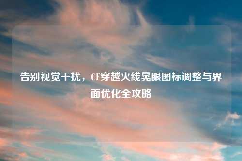 告别视觉干扰，CF穿越火线晃眼图标调整与界面优化全攻略