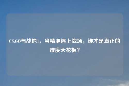 CS:GO与战地1，当精准遇上战场，谁才是真正的难度天花板？