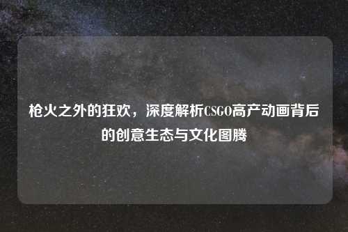 枪火之外的狂欢，深度解析CSGO高产动画背后的创意生态与文化图腾