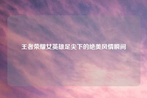 王者荣耀女英雄足尖下的绝美风情瞬间