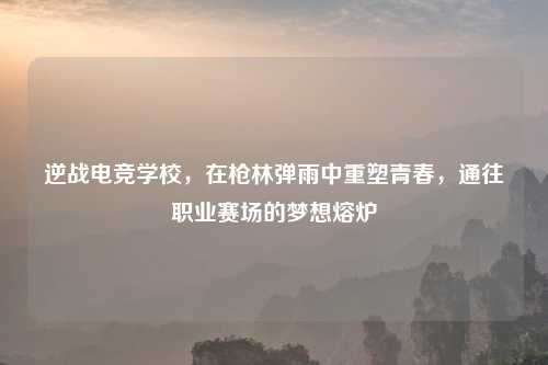 逆战电竞学校，在枪林弹雨中重塑青春，通往职业赛场的梦想熔炉
