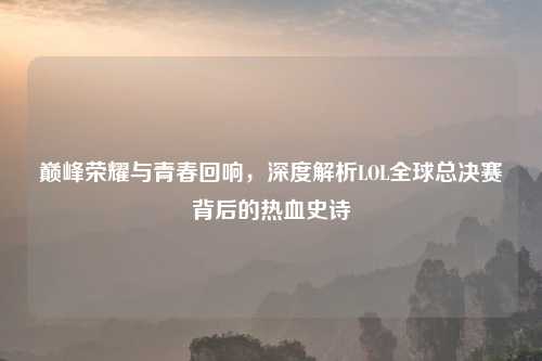 巅峰荣耀与青春回响，深度解析LOL全球总决赛背后的热血史诗