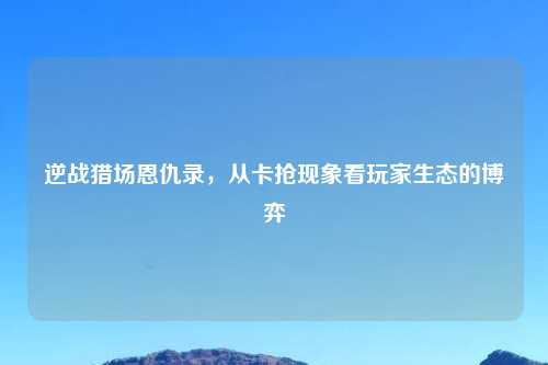 逆战猎场恩仇录，从卡抢现象看玩家生态的博弈