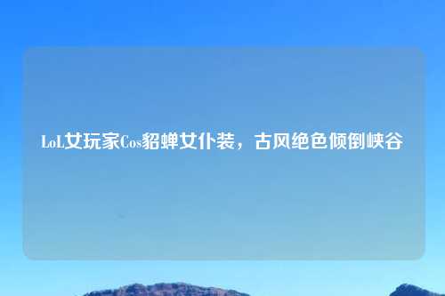 LoL女玩家Cos貂蝉女仆装，古风绝色倾倒峡谷