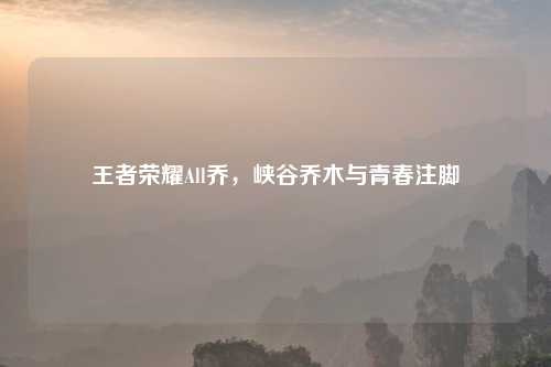 王者荣耀All乔，峡谷乔木与青春注脚