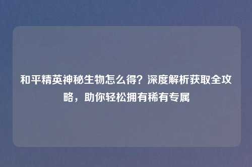 和平精英神秘生物怎么得？深度解析获取全攻略，助你轻松拥有稀有专属