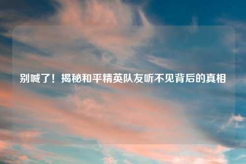 别喊了！揭秘和平精英队友听不见背后的真相