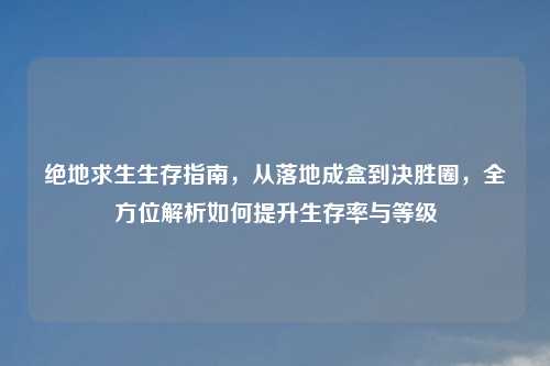 绝地求生生存指南，从落地成盒到决胜圈，全方位解析如何提升生存率与等级