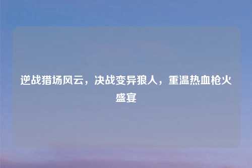 逆战猎场风云，决战变异狼人，重温热血枪火盛宴