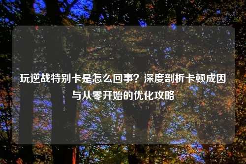 玩逆战特别卡是怎么回事？深度剖析卡顿成因与从零开始的优化攻略