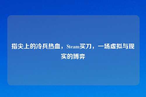 指尖上的冷兵热血，Steam买刀，一场虚拟与现实的博弈