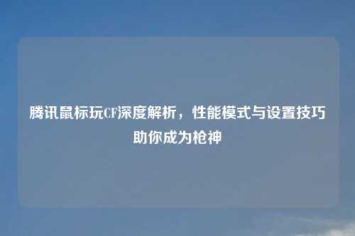 腾讯鼠标玩CF深度解析，性能模式与设置技巧助你成为枪神