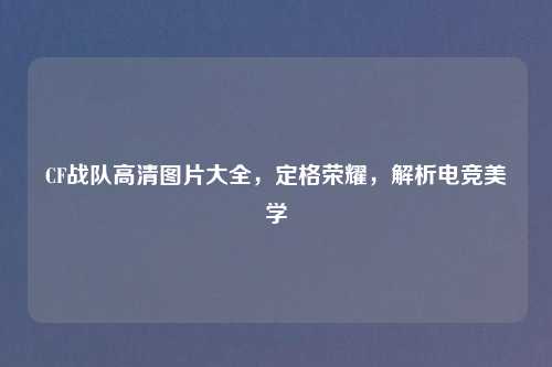 CF战队高清图片大全，定格荣耀，解析电竞美学