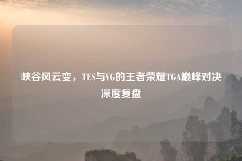 峡谷风云变，TES与VG的王者荣耀TGA巅峰对决深度复盘