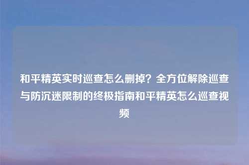 和平精英实时巡查怎么删掉？全方位解除巡查与防沉迷限制的终极指南和平精英怎么巡查视频