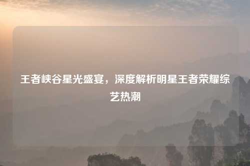王者峡谷星光盛宴，深度解析明星王者荣耀综艺热潮