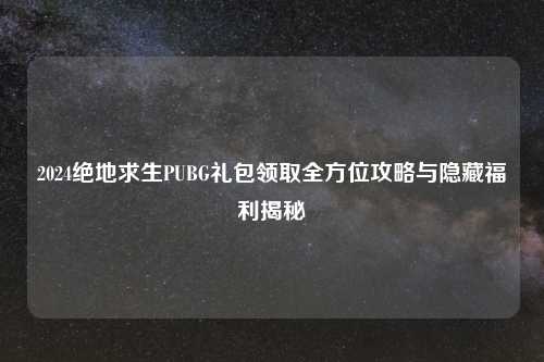 2024绝地求生PUBG礼包领取全方位攻略与隐藏福利揭秘