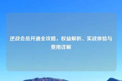 逆战会员开通全攻略，权益解析、实战体验与费用详解