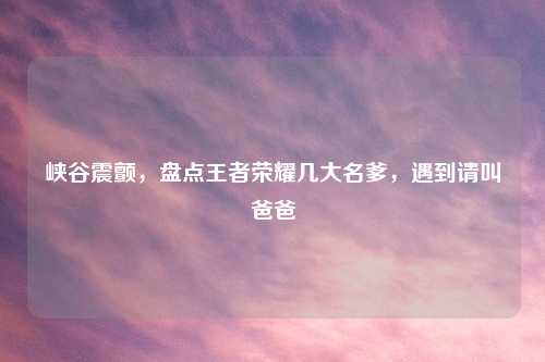 峡谷震颤，盘点王者荣耀几大名爹，遇到请叫爸爸