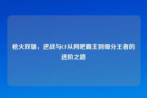 枪火双雄，逆战与CF从网吧霸主到细分王者的进阶之路