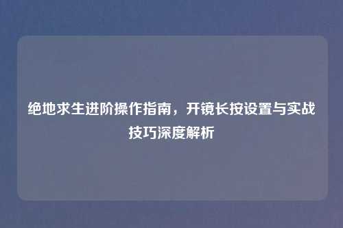 绝地求生进阶操作指南，开镜长按设置与实战技巧深度解析