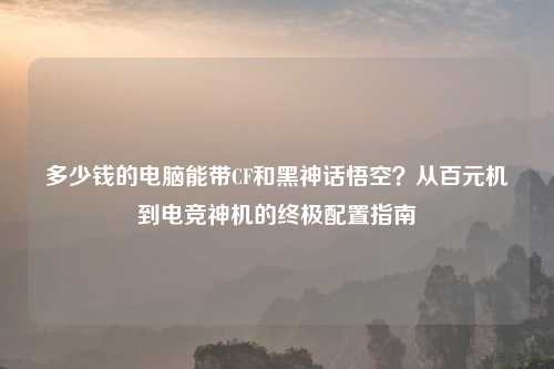 多少钱的电脑能带CF和黑神话悟空？从百元机到电竞神机的终极配置指南