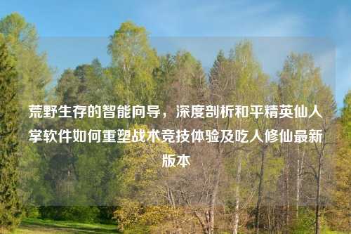 荒野生存的智能向导，深度剖析和平精英仙人掌软件如何重塑战术竞技体验及吃人修仙最新版本