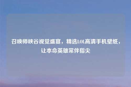 召唤师峡谷视觉盛宴，精选LOL高清手机壁纸，让本命英雄常伴指尖