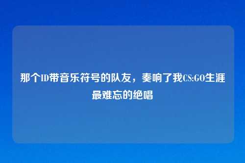 那个ID带音乐符号的队友，奏响了我CS:GO生涯最难忘的绝唱