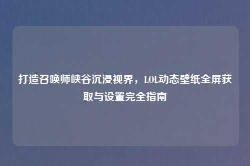 打造召唤师峡谷沉浸视界，LOL动态壁纸全屏获取与设置完全指南