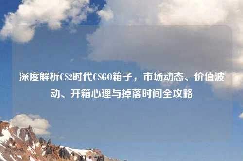 深度解析CS2时代CSGO箱子，市场动态、价值波动、开箱心理与掉落时间全攻略