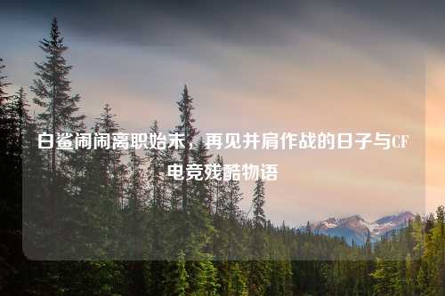 白鲨闹闹离职始末，再见并肩作战的日子与CF电竞残酷物语