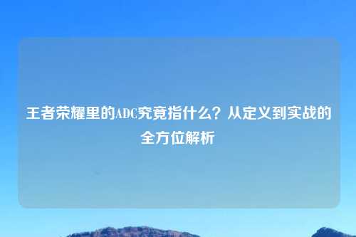 王者荣耀里的ADC究竟指什么？从定义到实战的全方位解析