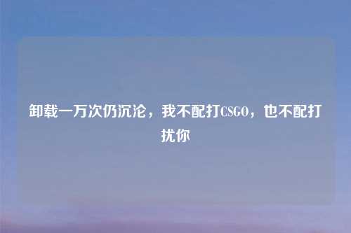 卸载一万次仍沉沦，我不配打CSGO，也不配打扰你