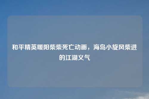 和平精英暖阳柴柴死亡动画，海岛小旋风柴进的江湖义气