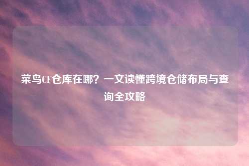 菜鸟CF仓库在哪？一文读懂跨境仓储布局与查询全攻略
