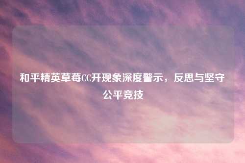 和平精英草莓CC开现象深度警示，反思与坚守公平竞技