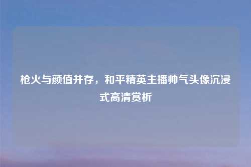 枪火与颜值并存，和平精英主播帅气头像沉浸式高清赏析