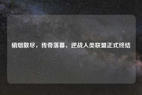 硝烟散尽，传奇落幕，逆战人类联盟正式终结