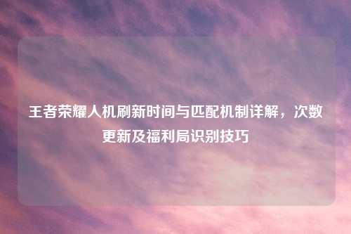 王者荣耀人机刷新时间与匹配机制详解，次数更新及福利局识别技巧
