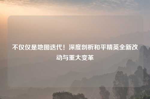 不仅仅是地图迭代！深度剖析和平精英全新改动与重大变革