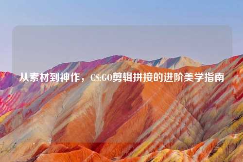 从素材到神作，CS:GO剪辑拼接的进阶美学指南