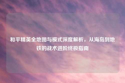和平精英全地图与模式深度解析,从海岛到地铁的战术进阶终极指南