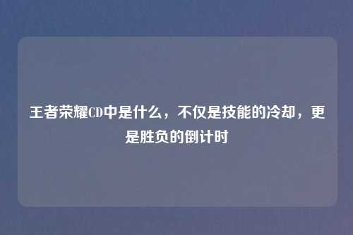 王者荣耀CD中是什么，不仅是技能的冷却，更是胜负的倒计时
