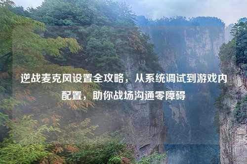 逆战麦克风设置全攻略，从系统调试到游戏内配置，助你战场沟通零障碍