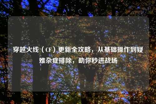 穿越火线（CF）更新全攻略，从基础操作到疑难杂症排除，助你秒进战场